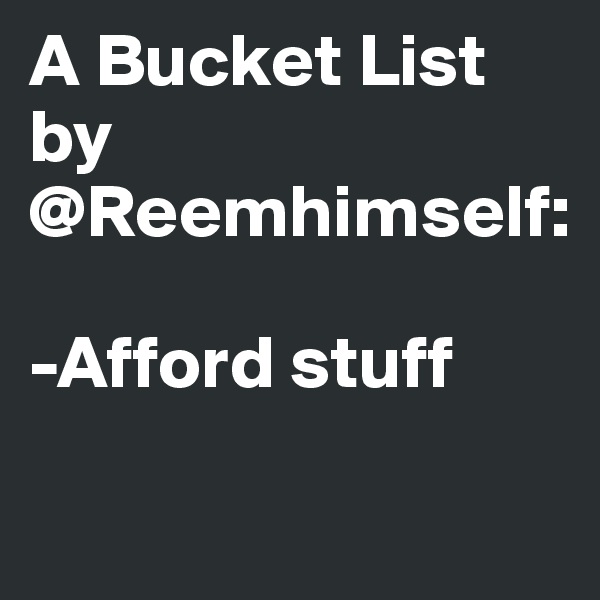 A Bucket List by @Reemhimself:

-Afford stuff


