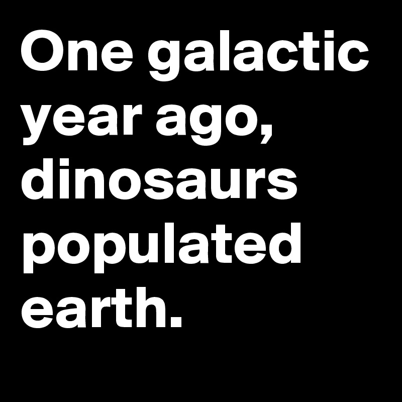 One galactic year ago, dinosaurs populated earth.