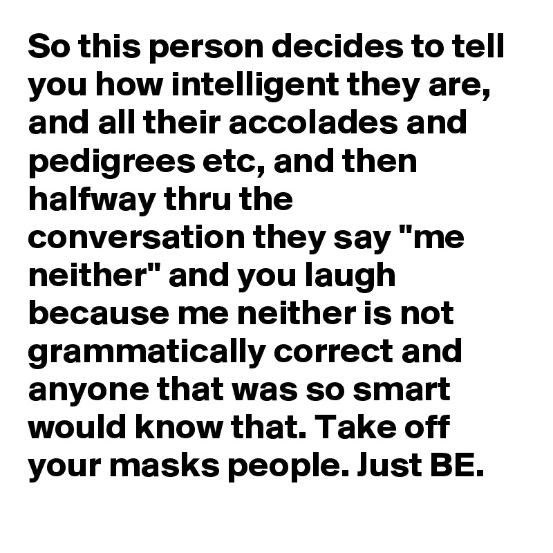 So this person decides to tell you how intelligent they are, and all their accolades and pedigrees etc, and then halfway thru the conversation they say "me neither" and you laugh because me neither is not grammatically correct and anyone that was so smart would know that. Take off your masks people. Just BE.
