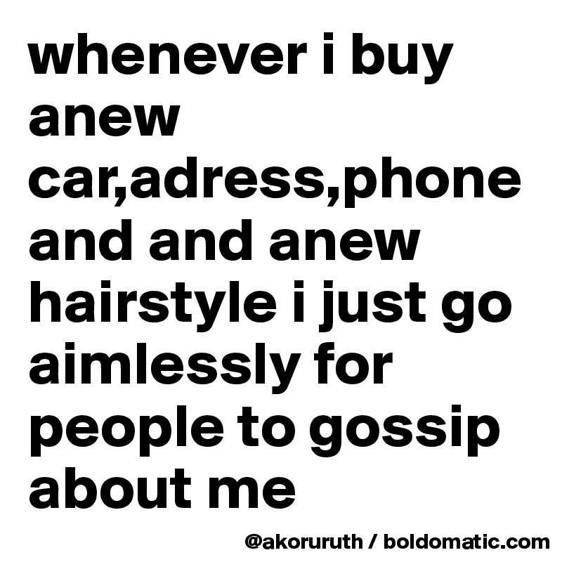 whenever i buy anew car,adress,phone and and anew hairstyle i just go aimlessly for people to gossip about me