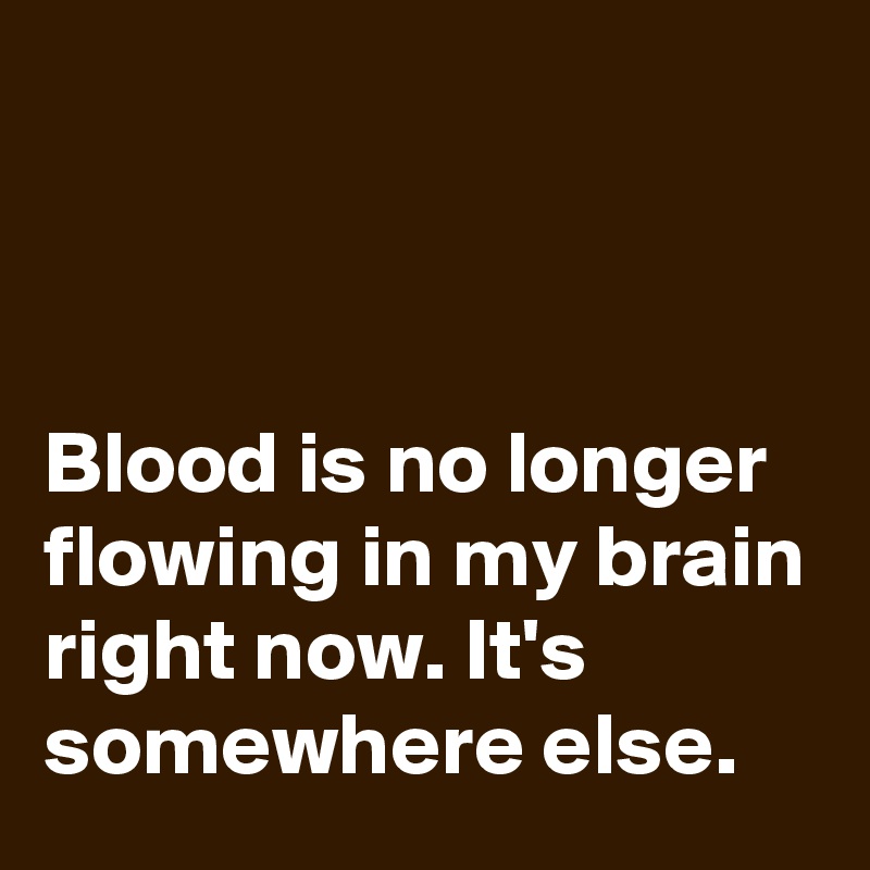 



Blood is no longer flowing in my brain right now. It's somewhere else.