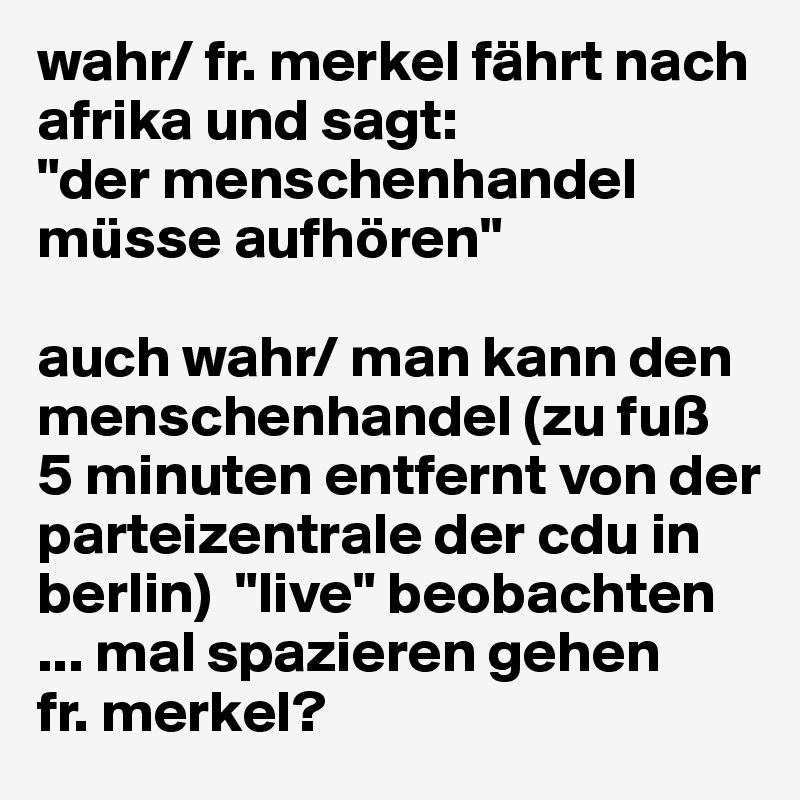 wahr/ fr. merkel fährt nach afrika und sagt: 
"der menschenhandel müsse aufhören"

auch wahr/ man kann den menschenhandel (zu fuß
5 minuten entfernt von der parteizentrale der cdu in berlin)  "live" beobachten 
... mal spazieren gehen 
fr. merkel?