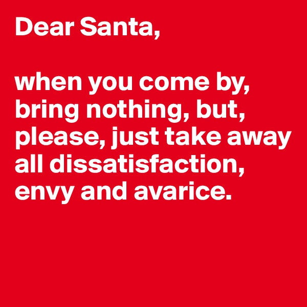 Dear Santa, 

when you come by, bring nothing, but, please, just take away all dissatisfaction, envy and avarice. 

