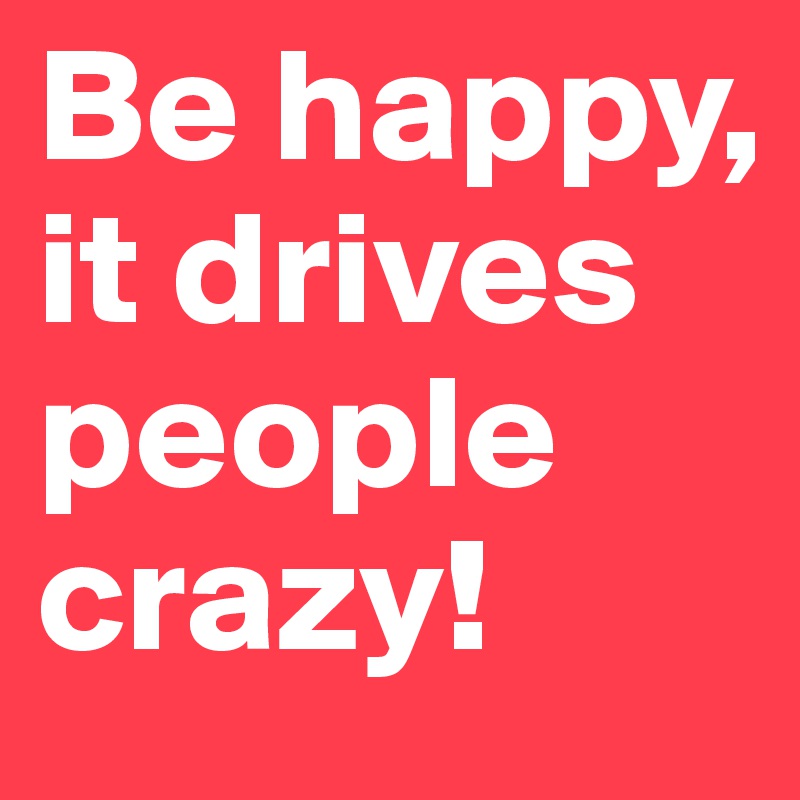 Be happy, it drives people crazy!
