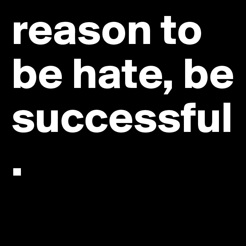 reason to be hate, be successful.