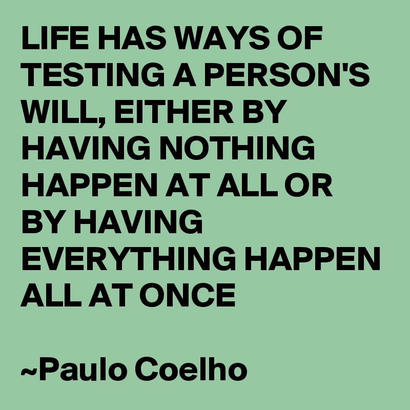 LIFE HAS WAYS OF TESTING A PERSON'S WILL, EITHER BY HAVING NOTHING HAPPEN AT ALL OR BY HAVING EVERYTHING HAPPEN ALL AT ONCE

~Paulo Coelho