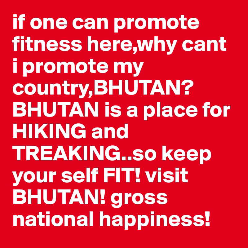 if one can promote fitness here,why cant i promote my country,BHUTAN?BHUTAN is a place for HIKING and TREAKING..so keep your self FIT! visit BHUTAN! gross national happiness!