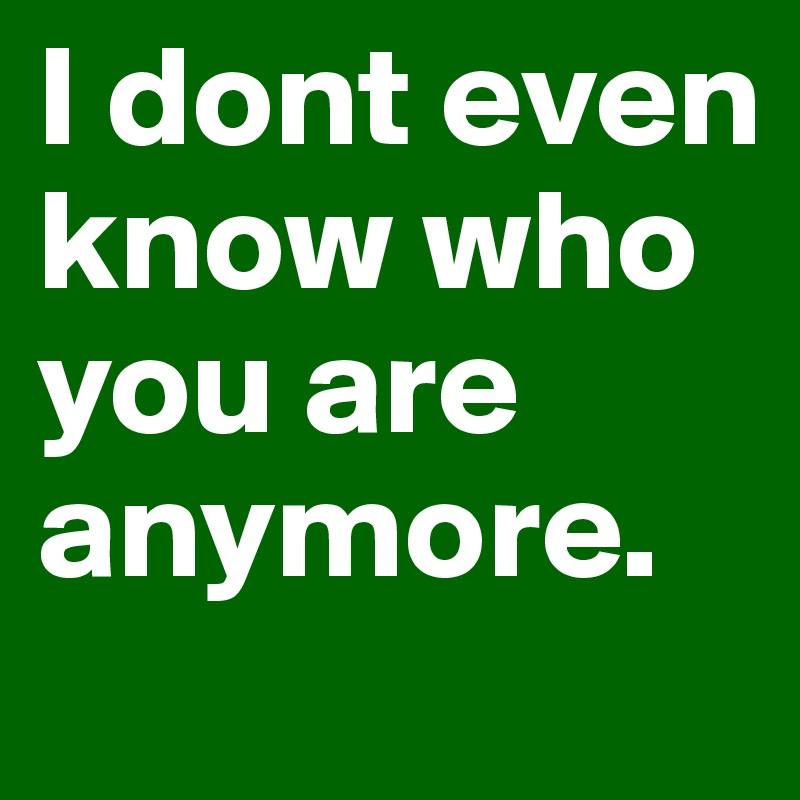 I dont even know who you are anymore. 
