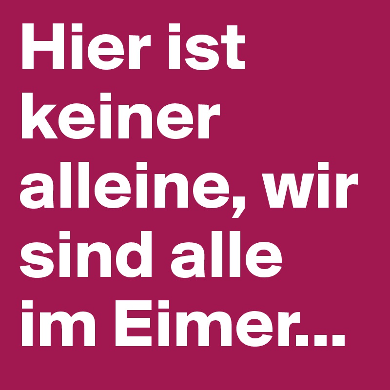 Hier ist keiner alleine, wir sind alle im Eimer...