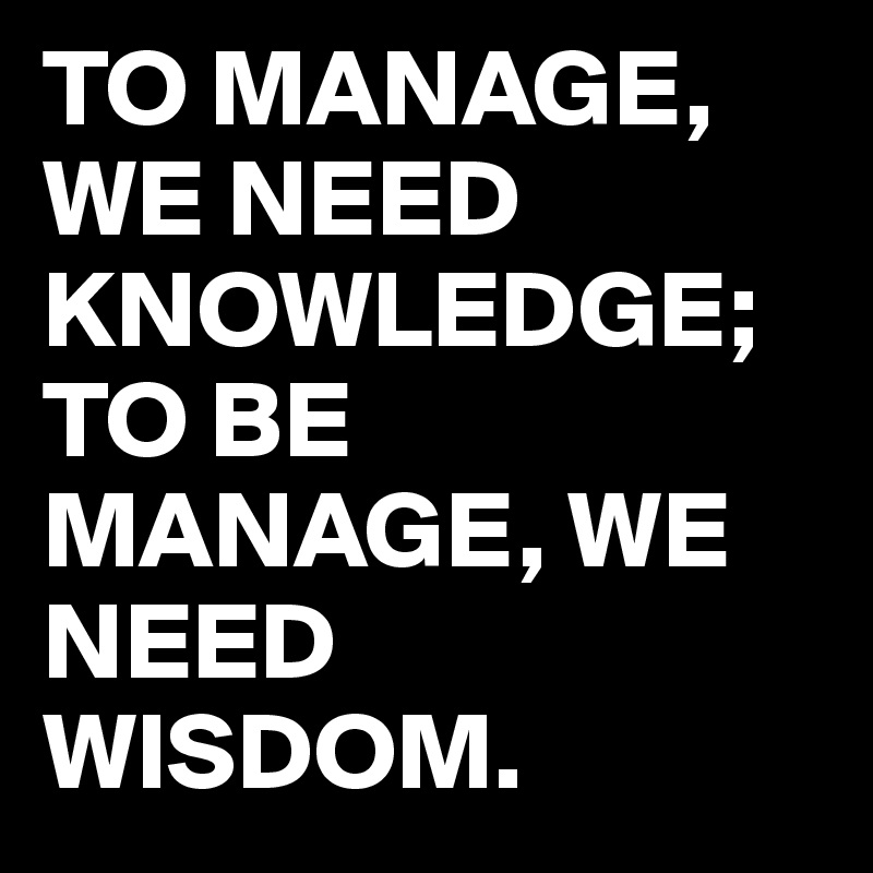 TO MANAGE, WE NEED KNOWLEDGE; TO BE MANAGE, WE NEED WISDOM.