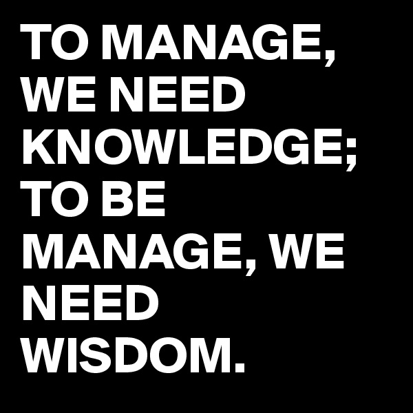 TO MANAGE, WE NEED KNOWLEDGE; TO BE MANAGE, WE NEED WISDOM.