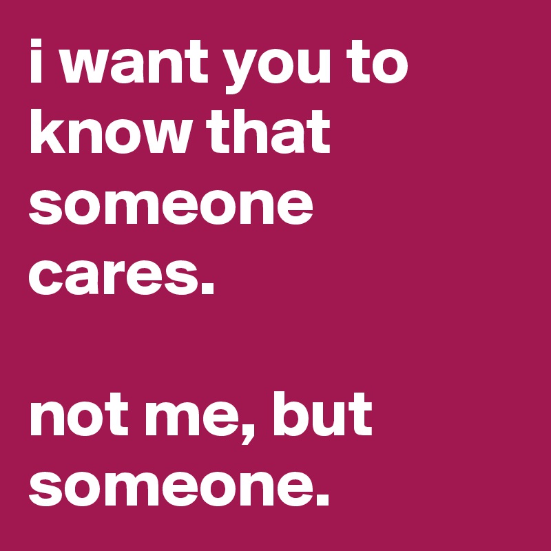 i want you to know that someone cares.

not me, but someone.