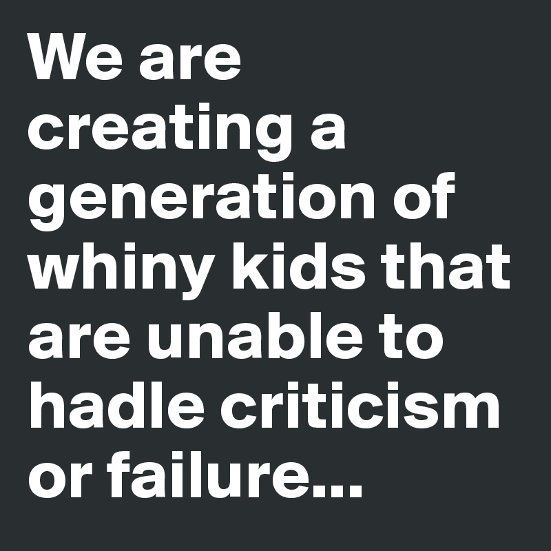We are creating a generation of whiny kids that are unable to hadle criticism or failure...