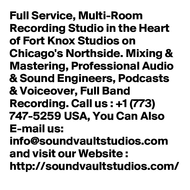 Full Service, Multi-Room Recording Studio in the Heart of Fort Knox Studios on Chicago's Northside. Mixing & Mastering, Professional Audio & Sound Engineers, Podcasts & Voiceover, Full Band Recording. Call us : +1 (773) 747-5259 USA, You Can Also E-mail us: info@soundvaultstudios.com and visit our Website : http://soundvaultstudios.com/