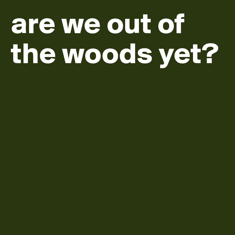 are we out of the woods yet?




