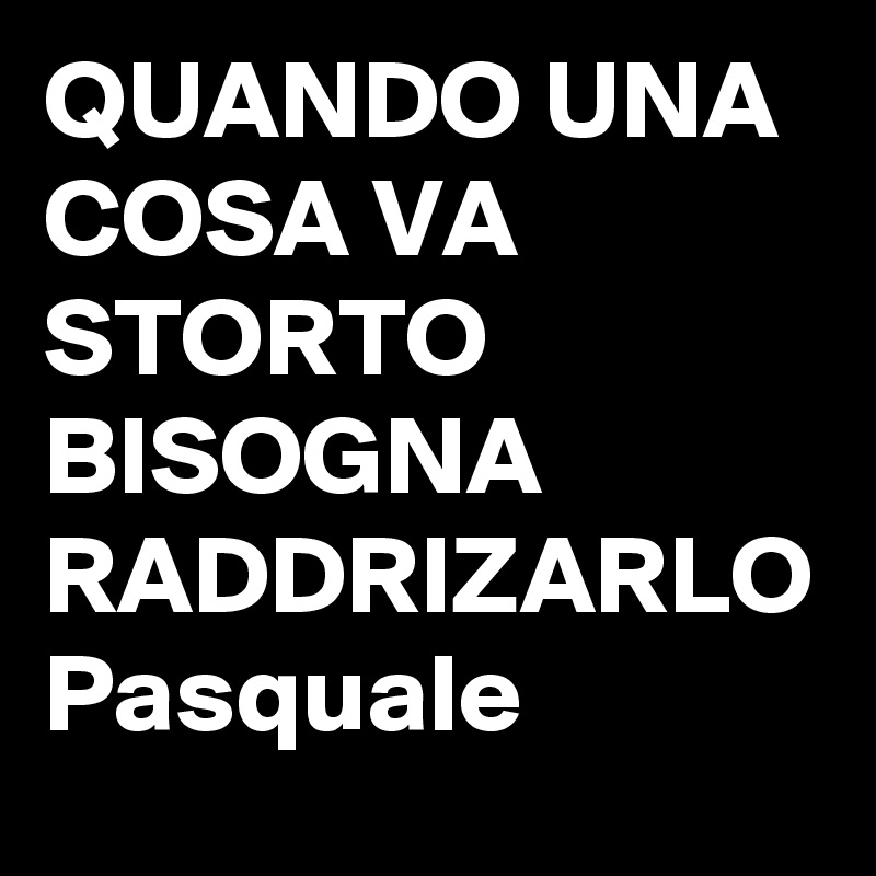 QUANDO UNA COSA VA STORTO BISOGNA RADDRIZARLO Pasquale