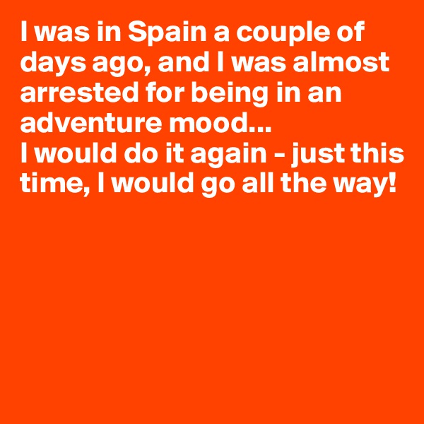 I was in Spain a couple of days ago, and I was almost arrested for being in an adventure mood...
I would do it again - just this time, I would go all the way!





