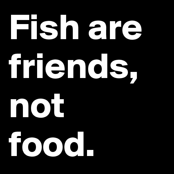 Fish are friends, not food.