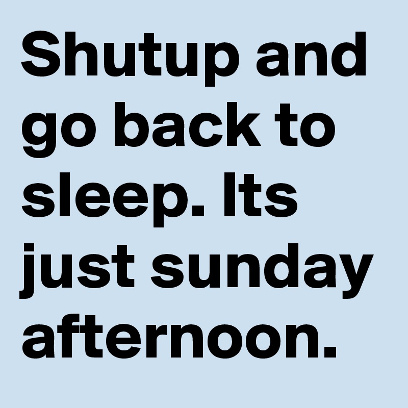 Shutup and go back to sleep. Its just sunday afternoon.