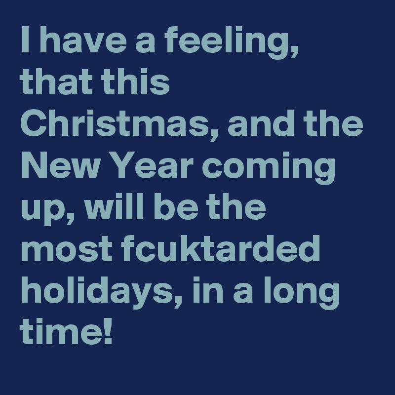 I have a feeling, that this Christmas, and the New Year coming up, will be the most fcuktarded holidays, in a long time!