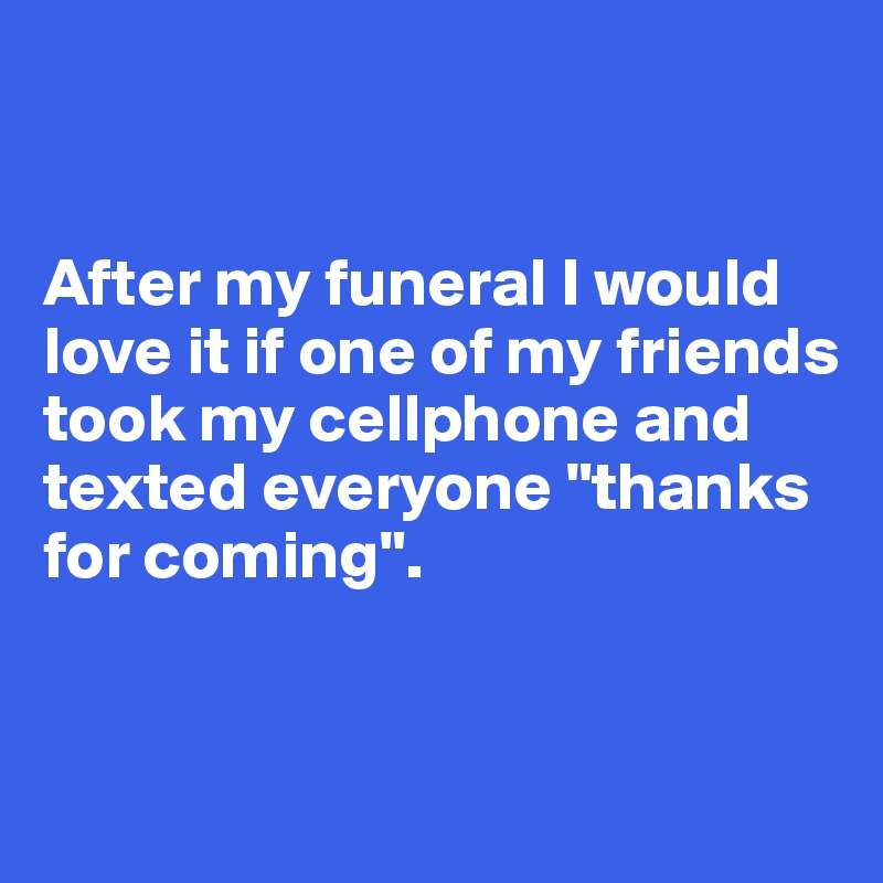 


After my funeral I would love it if one of my friends took my cellphone and texted everyone "thanks for coming". 


