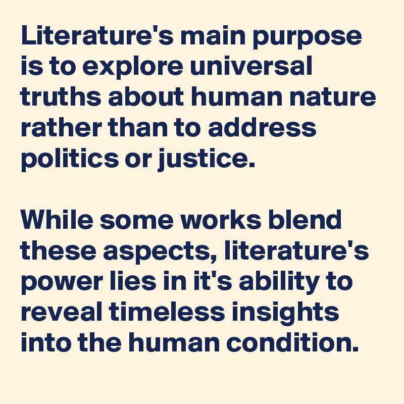 Literature's main purpose is to explore universal truths about human nature rather than to address politics or justice. 

While some works blend these aspects, literature's power lies in it's ability to reveal timeless insights into the human condition.