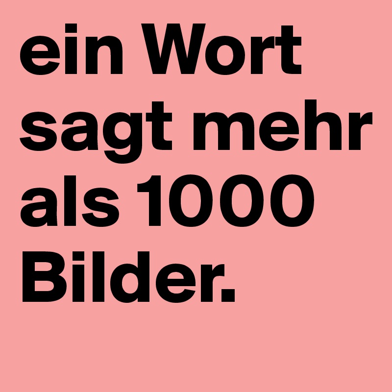 ein Wort sagt mehr als 1000 Bilder.