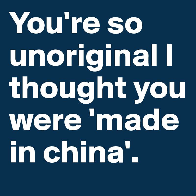 You're so unoriginal I thought you were 'made in china'.