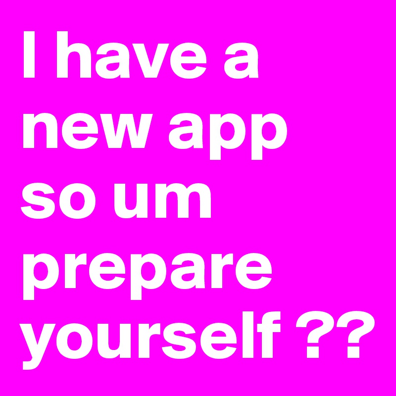 I have a new app so um prepare yourself ??