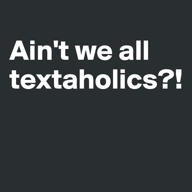 
Ain't we all textaholics?!

