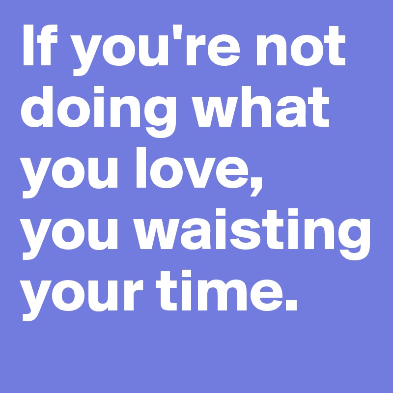 If you're not doing what you love, you waisting your time.