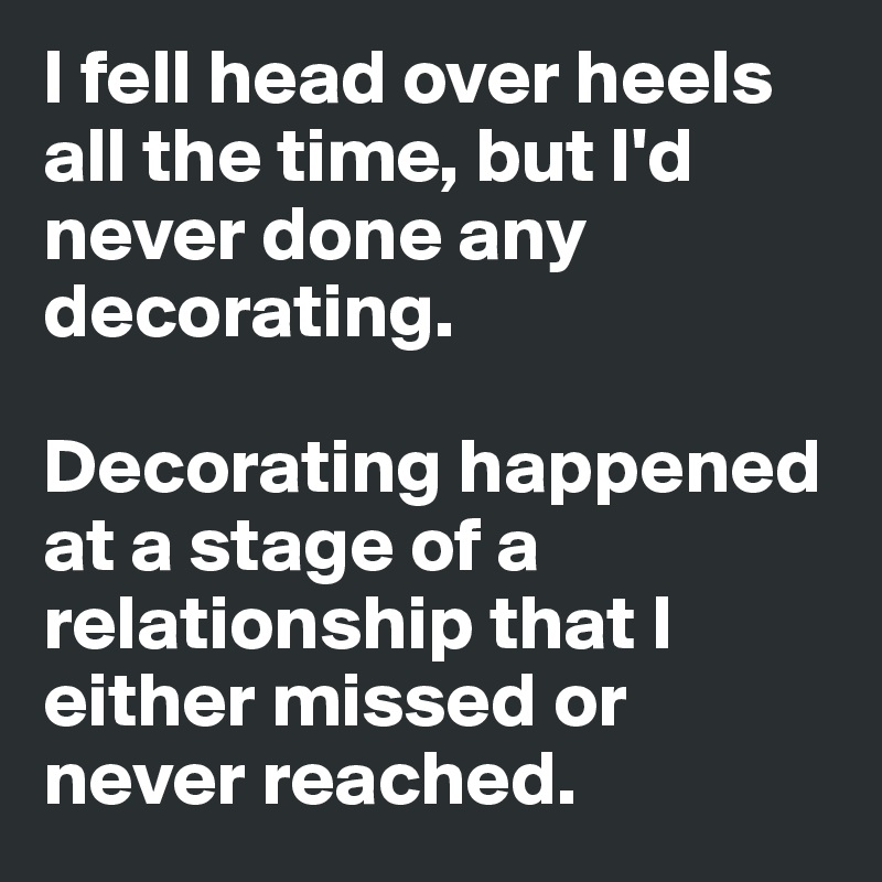 I fell head over heels all the time, but I'd never done any decorating. 

Decorating happened at a stage of a relationship that I either missed or never reached.