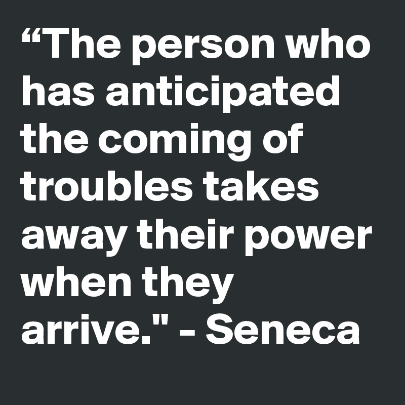 “The person who has anticipated the coming of troubles takes away their power when they arrive." - Seneca