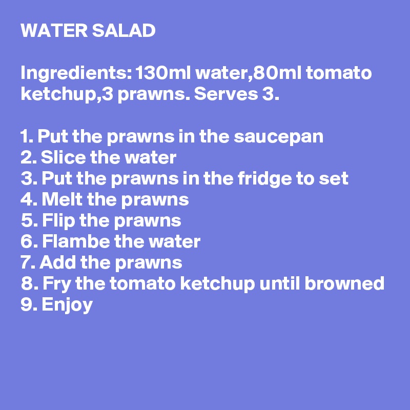 WATER SALAD

Ingredients: 130ml water,80ml tomato ketchup,3 prawns. Serves 3.

1. Put the prawns in the saucepan
2. Slice the water
3. Put the prawns in the fridge to set
4. Melt the prawns
5. Flip the prawns
6. Flambe the water
7. Add the prawns
8. Fry the tomato ketchup until browned
9. Enjoy