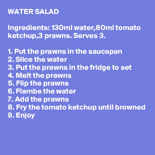 WATER SALAD

Ingredients: 130ml water,80ml tomato ketchup,3 prawns. Serves 3.

1. Put the prawns in the saucepan
2. Slice the water
3. Put the prawns in the fridge to set
4. Melt the prawns
5. Flip the prawns
6. Flambe the water
7. Add the prawns
8. Fry the tomato ketchup until browned
9. Enjoy