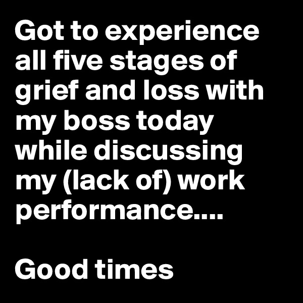Got to experience all five stages of grief and loss with my boss today while discussing my (lack of) work performance....

Good times