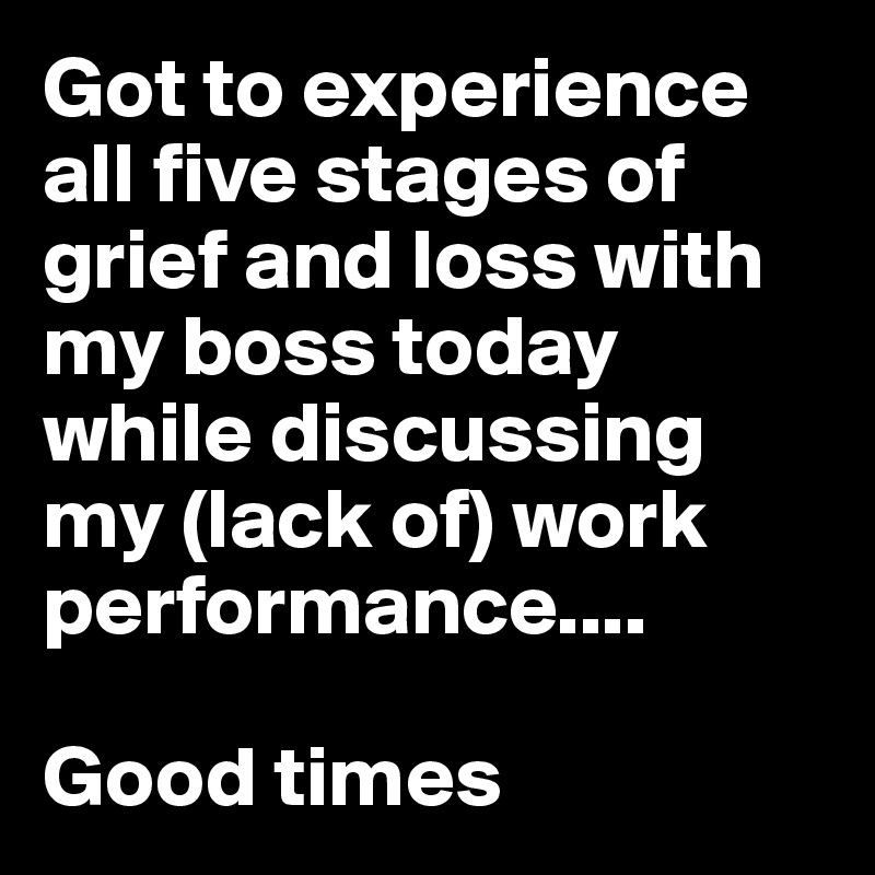 Got to experience all five stages of grief and loss with my boss today while discussing my (lack of) work performance....

Good times