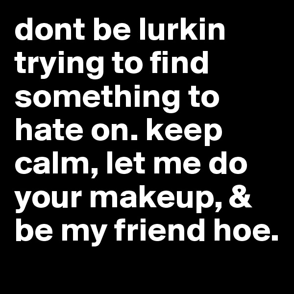 dont be lurkin trying to find something to hate on. keep calm, let me do your makeup, & be my friend hoe.