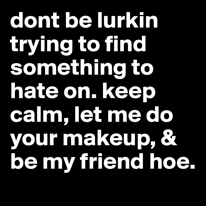 dont be lurkin trying to find something to hate on. keep calm, let me do your makeup, & be my friend hoe.