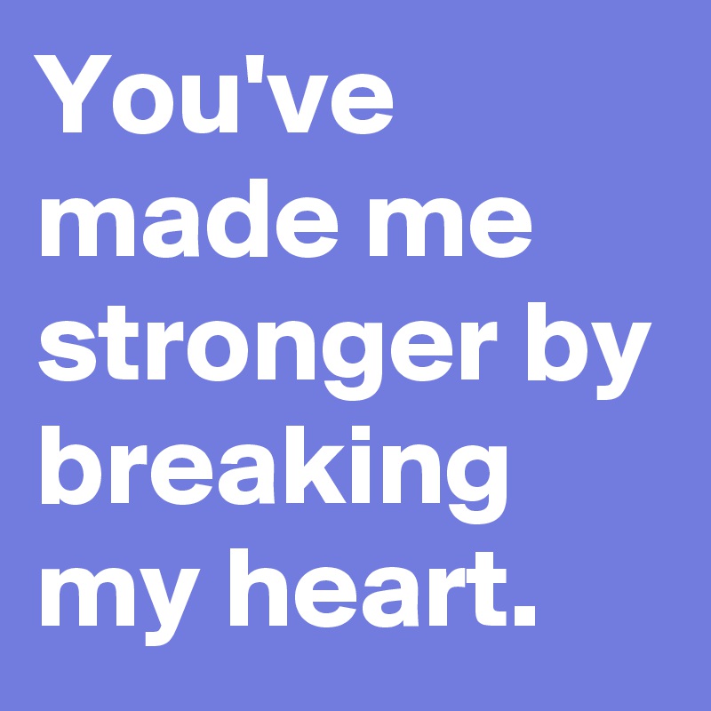 You've made me stronger by breaking my heart.