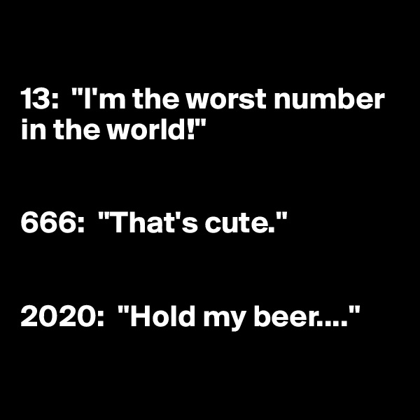 

13:  "I'm the worst number in the world!"


666:  "That's cute."


2020:  "Hold my beer...."

