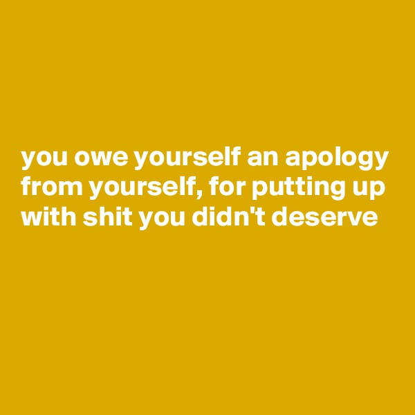 



you owe yourself an apology from yourself, for putting up with shit you didn't deserve 




