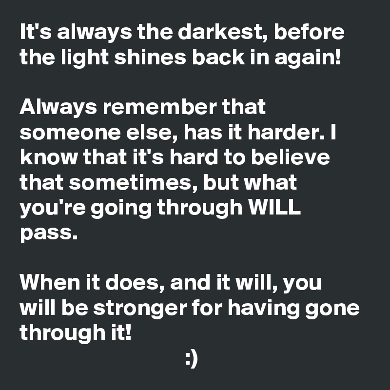 It's always the darkest, before the light shines back in again! 

Always remember that someone else, has it harder. I know that it's hard to believe that sometimes, but what you're going through WILL pass. 

When it does, and it will, you will be stronger for having gone through it!                                                                                    :)