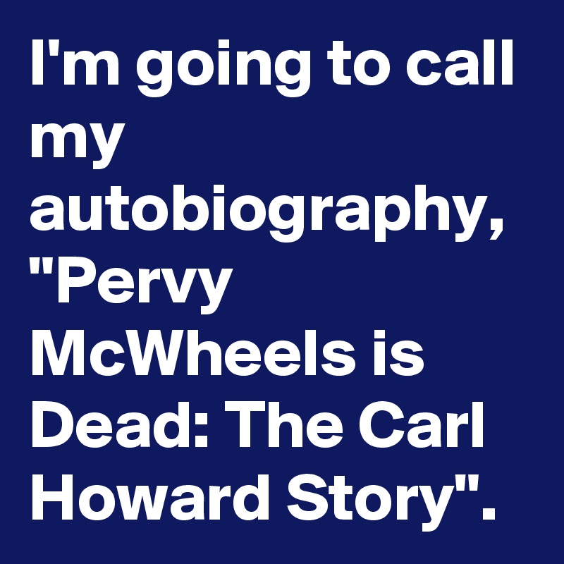 I'm going to call my autobiography,
"Pervy McWheels is Dead: The Carl Howard Story".