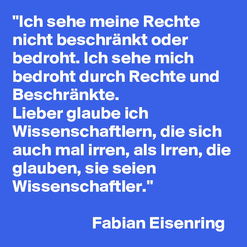 "Ich sehe meine Rechte nicht beschränkt oder bedroht. Ich sehe mich bedroht durch Rechte und Beschränkte. 
Lieber glaube ich Wissenschaftlern, die sich auch mal irren, als Irren, die glauben, sie seien Wissenschaftler."

                       Fabian Eisenring