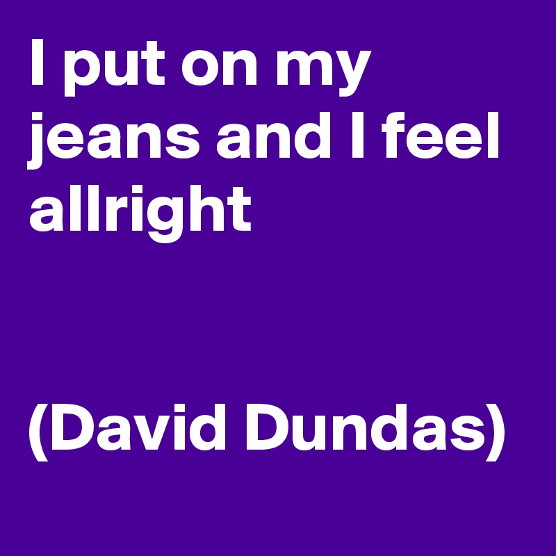 I put on my jeans and I feel allright


(David Dundas)