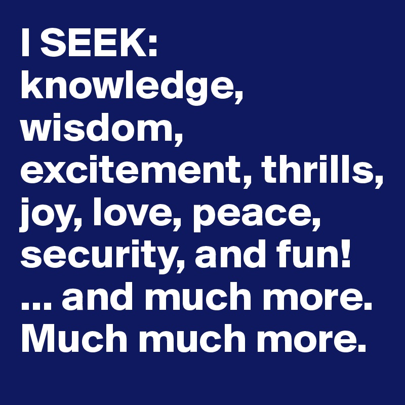 I SEEK: knowledge, wisdom, excitement, thrills, joy, love, peace, security, and fun! 
... and much more.
Much much more.