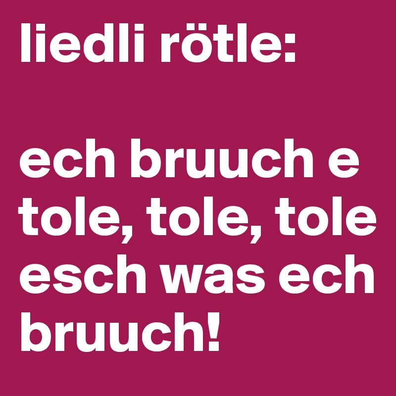 liedli rötle: 

ech bruuch e tole, tole, tole esch was ech bruuch! 