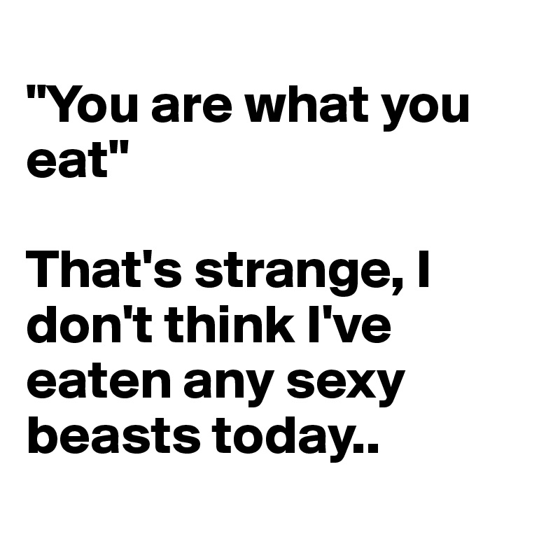 
"You are what you eat" 

That's strange, I don't think I've eaten any sexy beasts today..
