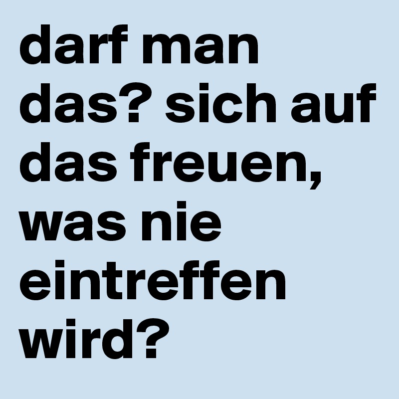 darf man das? sich auf das freuen, was nie eintreffen wird?